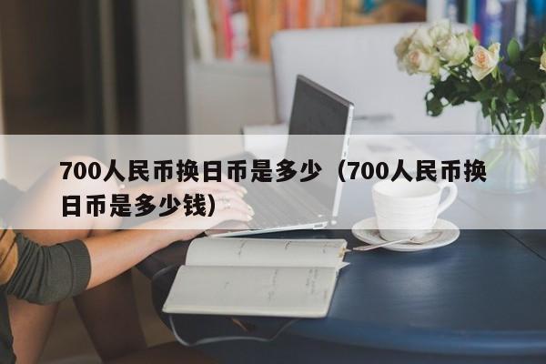 700人民币换日币是多少（700人民币换日币是多少钱）