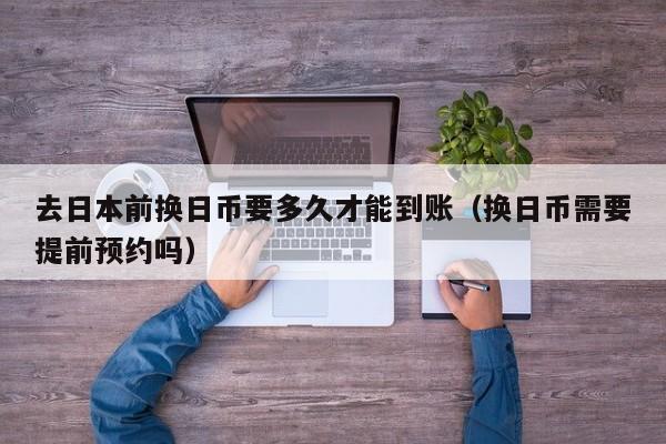 去日本前换日币要多久才能到账（换日币需要提前预约吗）