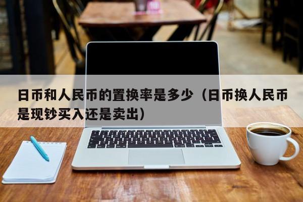 日币和人民币的置换率是多少（日币换人民币是现钞买入还是卖出）
