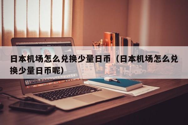日本机场怎么兑换少量日币（日本机场怎么兑换少量日币呢）