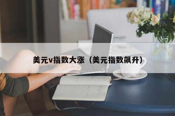 美元v指数大涨（美元指数飙升）