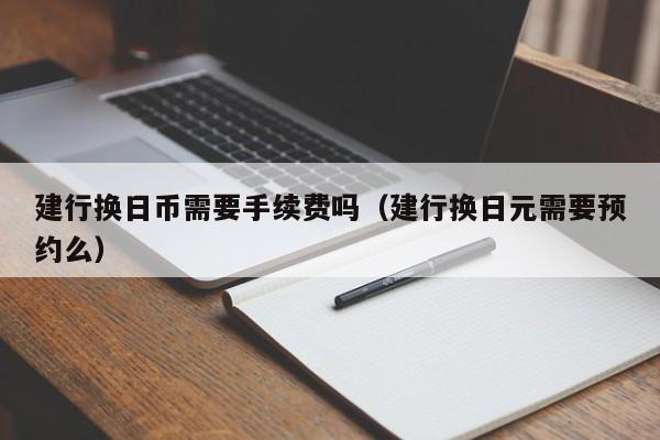 建行换日币需要手续费吗（建行换日元需要预约么）
