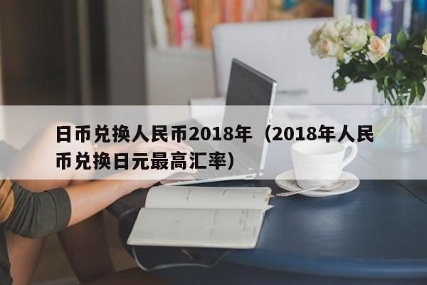 日币兑换人民币2018年（2018年人民币兑换日元最高汇率）