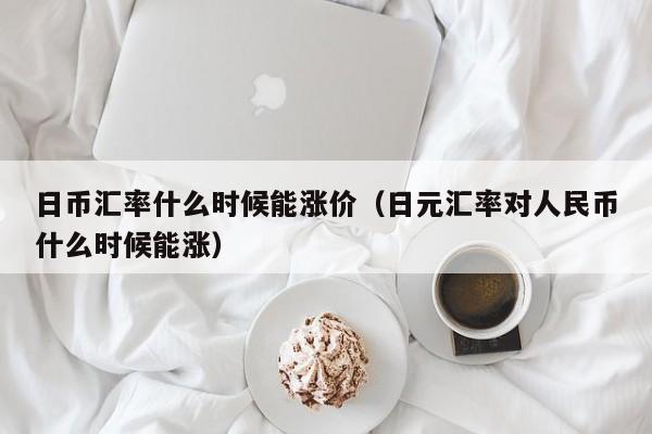 日币汇率什么时候能涨价（日元汇率对人民币什么时候能涨）