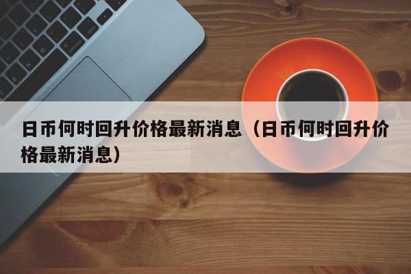 日币何时回升价格最新消息（日币何时回升价格最新消息）