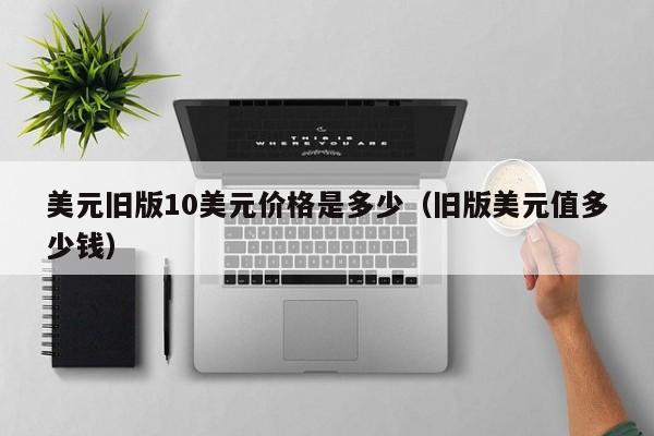 美元旧版10美元价格是多少（旧版美元值多少钱）