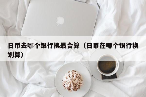 日币去哪个银行换最合算（日币在哪个银行换划算）