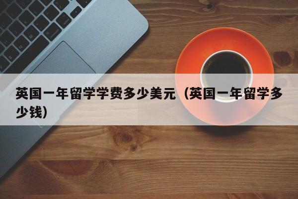 英国一年留学学费多少美元（英国一年留学多少钱）