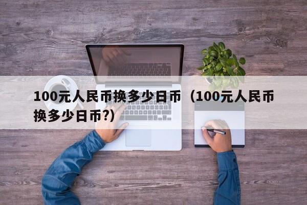 100元人民币换多少日币（100元人民币换多少日币?）