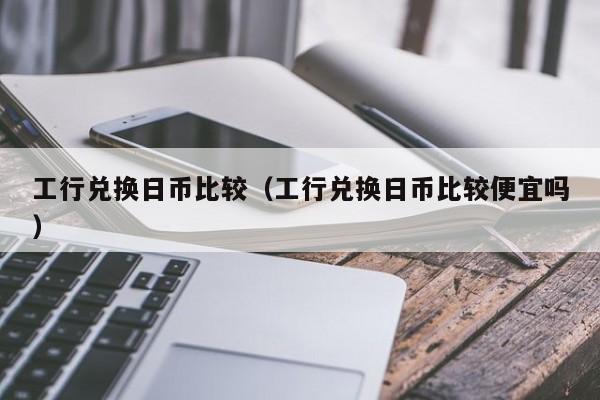 工行兑换日币比较（工行兑换日币比较便宜吗）