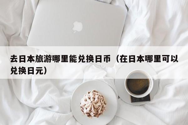 去日本旅游哪里能兑换日币（在日本哪里可以兑换日元）