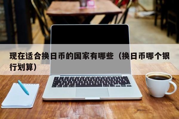 现在适合换日币的国家有哪些（换日币哪个银行划算）