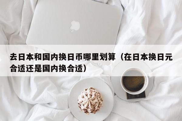 去日本和国内换日币哪里划算（在日本换日元合适还是国内换合适）