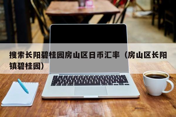 搜索长阳碧桂园房山区日币汇率（房山区长阳镇碧桂园）