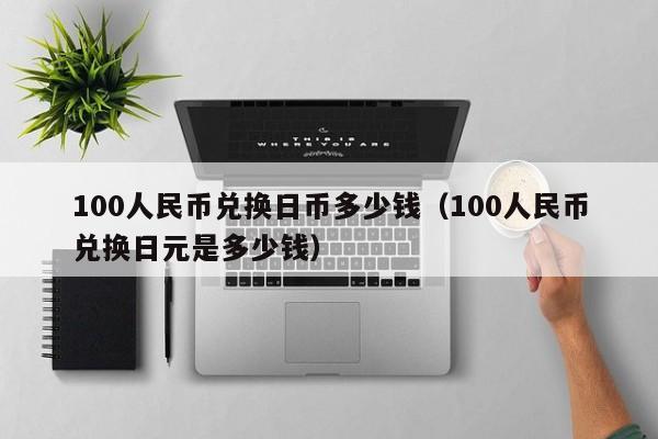 100人民币兑换日币多少钱（100人民币兑换日元是多少钱）