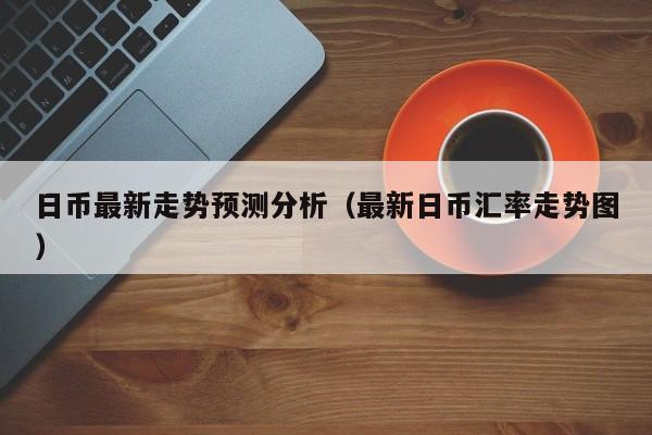 日币最新走势预测分析（最新日币汇率走势图）