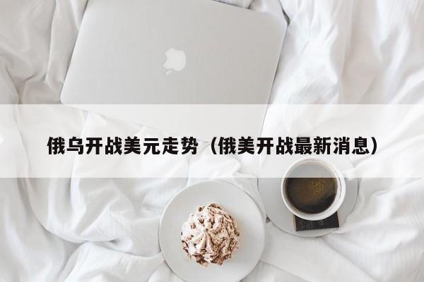 俄乌开战美元走势（俄美开战最新消息）