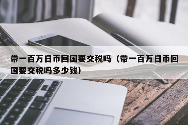 带一百万日币回国要交税吗（带一百万日币回国要交税吗多少钱）