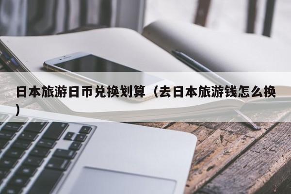 日本旅游日币兑换划算（去日本旅游钱怎么换）