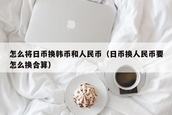 怎么将日币换韩币和人民币（日币换人民币要怎么换合算）