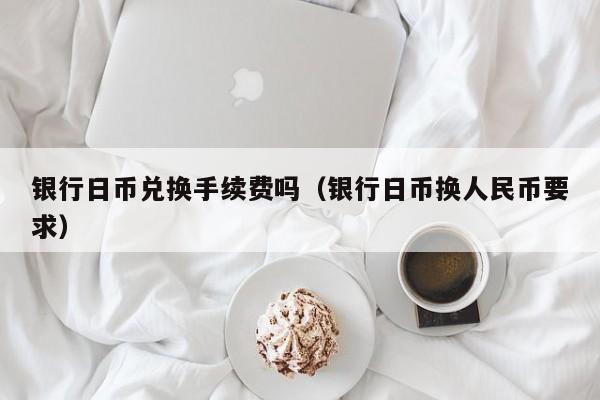 银行日币兑换手续费吗（银行日币换人民币要求）