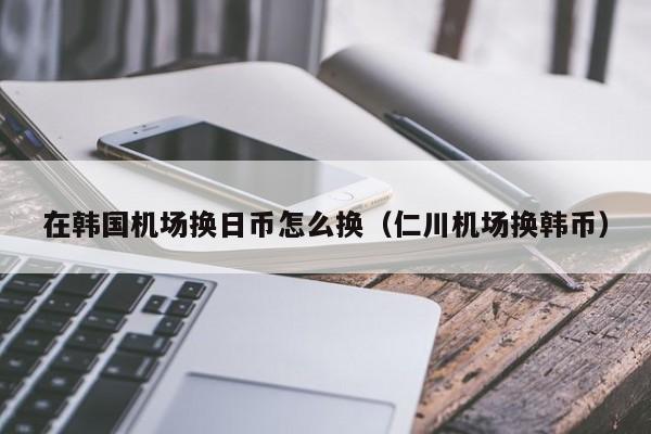 在韩国机场换日币怎么换（仁川机场换韩币）