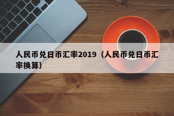人民币兑日币汇率2019（人民币兑日币汇率换算）