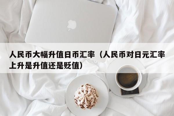 人民币大幅升值日币汇率（人民币对日元汇率上升是升值还是贬值）