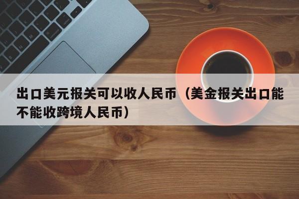 出口美元报关可以收人民币（美金报关出口能不能收跨境人民币）