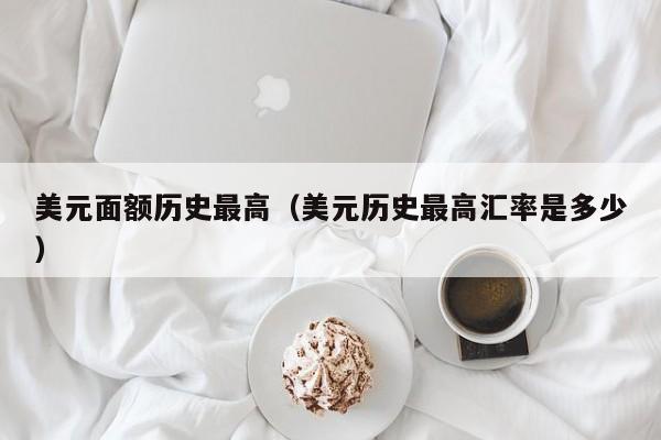 美元面额历史最高（美元历史最高汇率是多少）