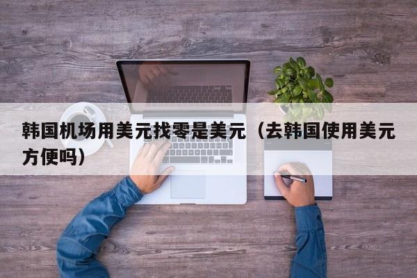 韩国机场用美元找零是美元（去韩国使用美元方便吗）