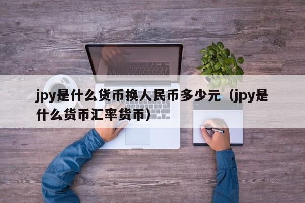 jpy是什么货币换人民币多少元（jpy是什么货币汇率货币）