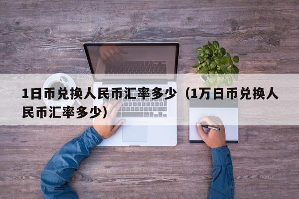 1日币兑换人民币汇率多少（1万日币兑换人民币汇率多少）