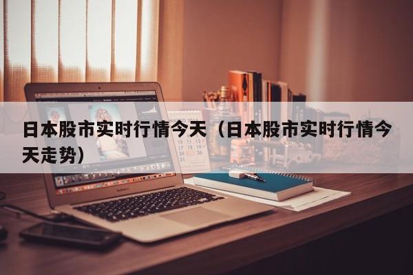 日本股市实时行情今天（日本股市实时行情今天走势）