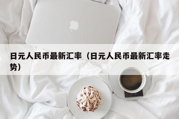 日元人民币最新汇率（日元人民币最新汇率走势）