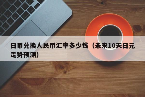 日币兑换人民币汇率多少钱（未来10天日元走势预测）