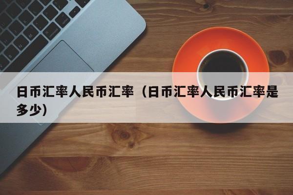 日币汇率人民币汇率（日币汇率人民币汇率是多少）