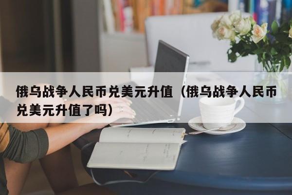 俄乌战争人民币兑美元升值（俄乌战争人民币兑美元升值了吗）