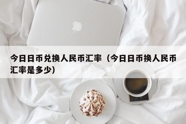 今日日币兑换人民币汇率（今日日币换人民币汇率是多少）
