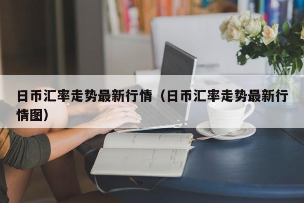 日币汇率走势最新行情（日币汇率走势最新行情图）