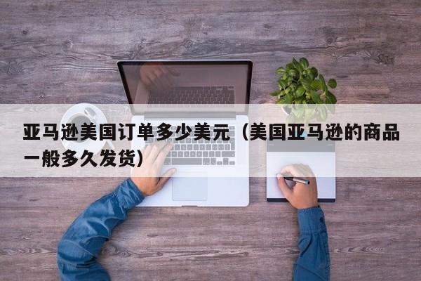 亚马逊美国订单多少美元（美国亚马逊的商品一般多久发货）