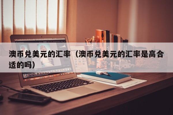 澳币兑美元的汇率（澳币兑美元的汇率是高合适的吗）