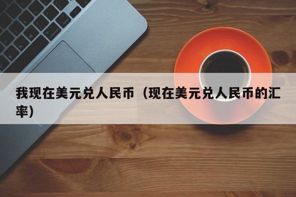 我现在美元兑人民币（现在美元兑人民币的汇率）