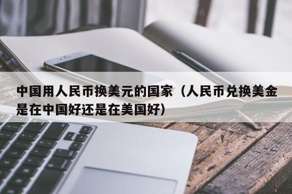 中国用人民币换美元的国家（人民币兑换美金是在中国好还是在美国好）