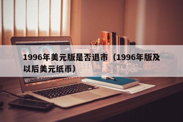 1996年美元版是否退市（1996年版及以后美元纸币）