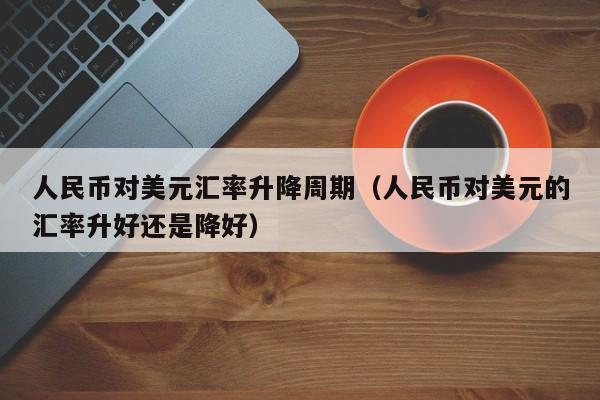 人民币对美元汇率升降周期（人民币对美元的汇率升好还是降好）
