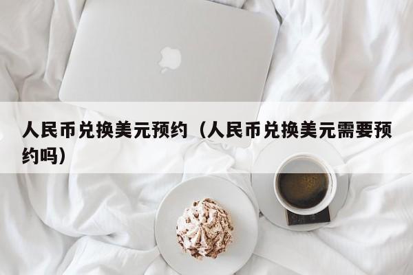 人民币兑换美元预约（人民币兑换美元需要预约吗）