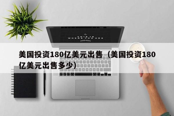 美国投资180亿美元出售（美国投资180亿美元出售多少）