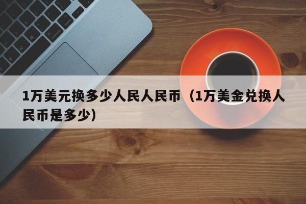 1万美元换多少人民人民币（1万美金兑换人民币是多少）