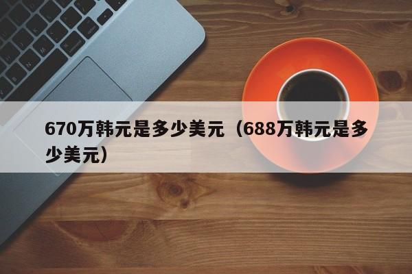 670万韩元是多少美元（688万韩元是多少美元）
